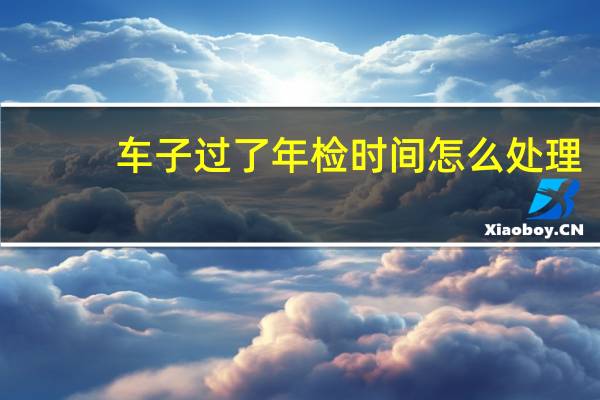 车子过了年检时间怎么处理