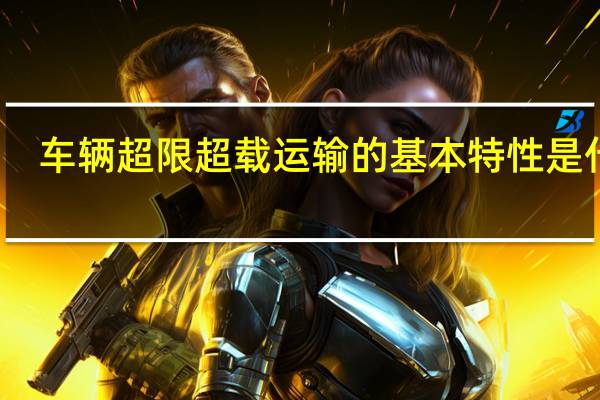 车辆超限超载运输的基本特性是什么