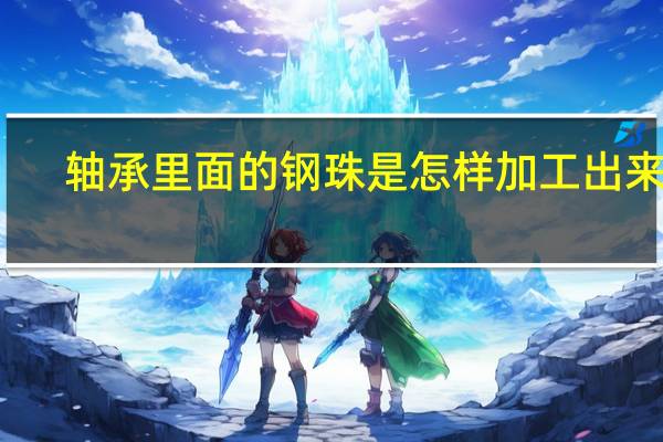 轴承里面的钢珠是怎样加工出来的