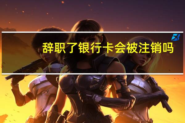 辞职了银行卡会被注销吗