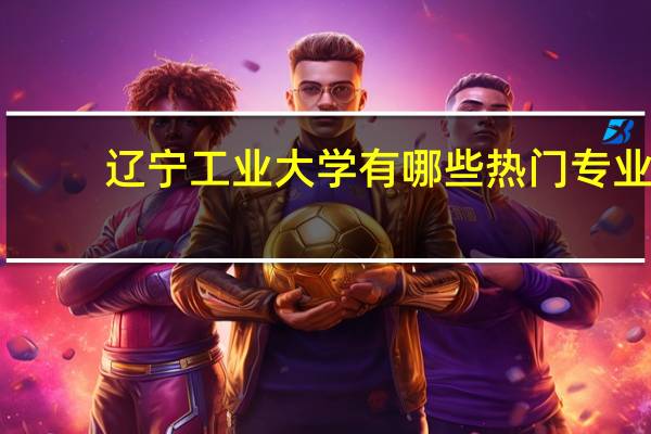 辽宁工业大学有哪些热门专业