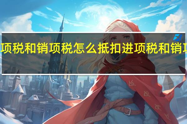 进项税和销项税怎么抵扣 进项税和销项税介绍