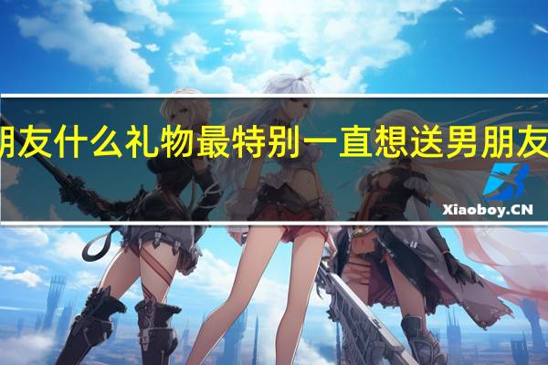 送男朋友什么礼物最特别一直想送男朋友一份特别的