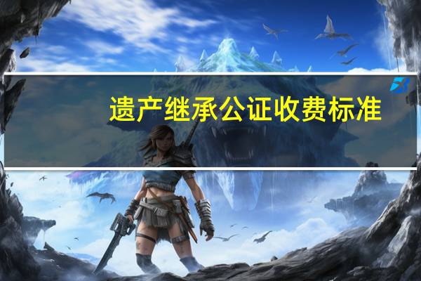 遗产继承公证收费标准
