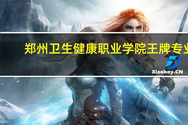 郑州卫生健康职业学院王牌专业