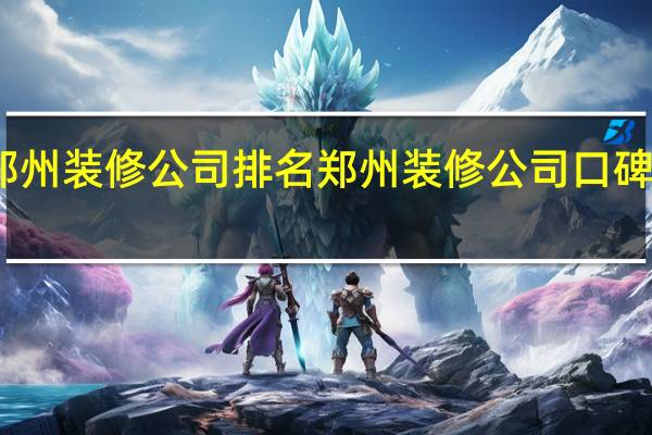 郑州装修公司排名郑州装修公司口碑哪家好