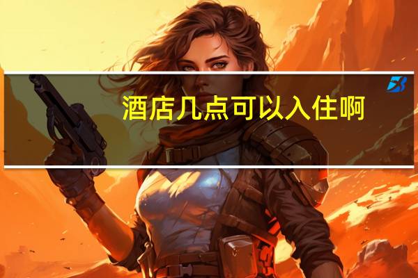 酒店几点可以入住啊