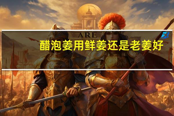 醋泡姜用鲜姜还是老姜好