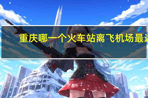 重庆哪一个火车站离飞机场最近