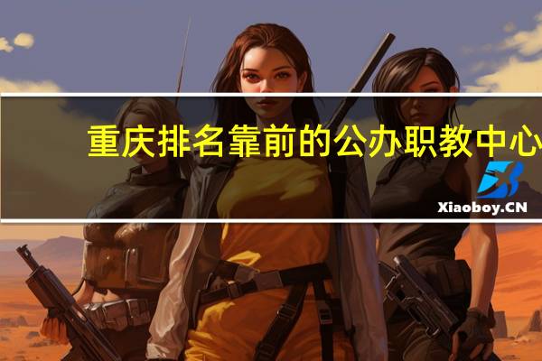 重庆排名靠前的公办职教中心