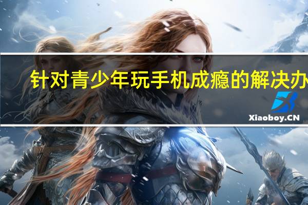 针对青少年玩手机成瘾的解决办法