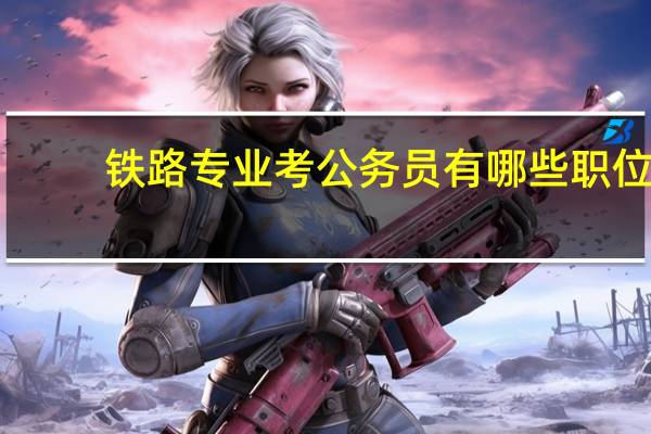 铁路专业考公务员有哪些职位