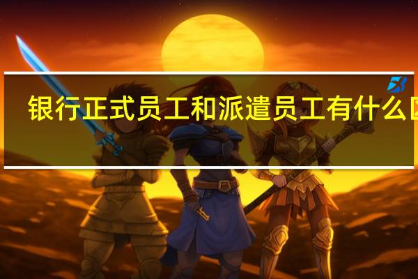 银行正式员工和派遣员工有什么区别?