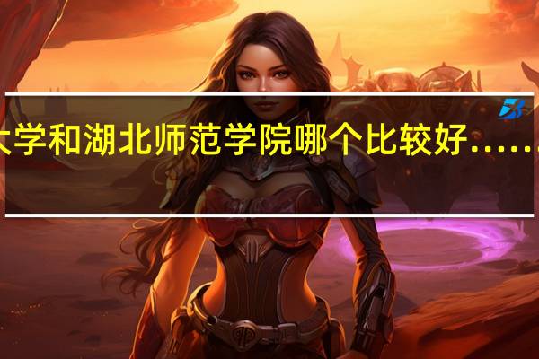长江大学和湖北师范学院哪个比较好…… 请说明原因
