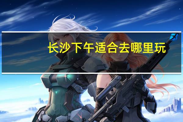 长沙下午适合去哪里玩