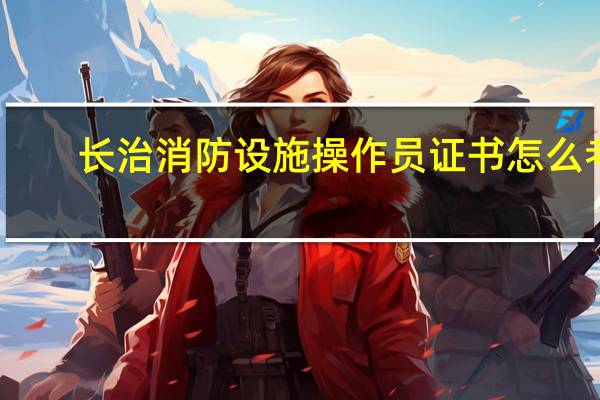 长治消防设施操作员证书怎么考