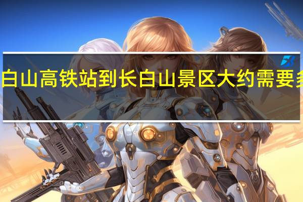 长白山高铁站到长白山景区大约需要多久时间？