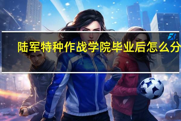 陆军特种作战学院毕业后怎么分配