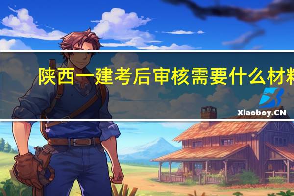 陕西一建考后审核需要什么材料