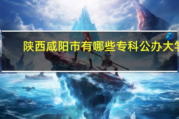 陕西咸阳市有哪些专科公办大学