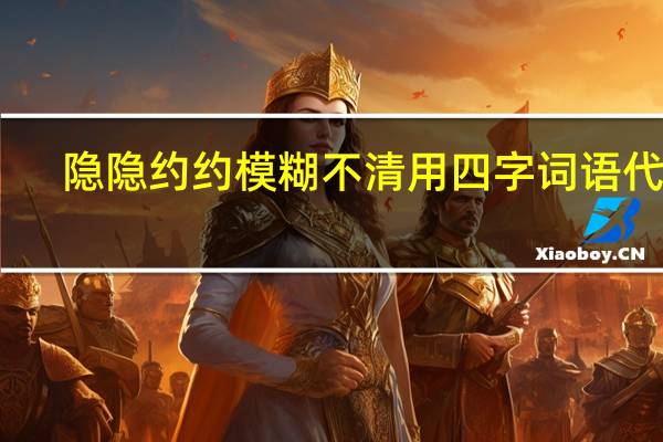 隐隐约约模糊不清用四字词语代替