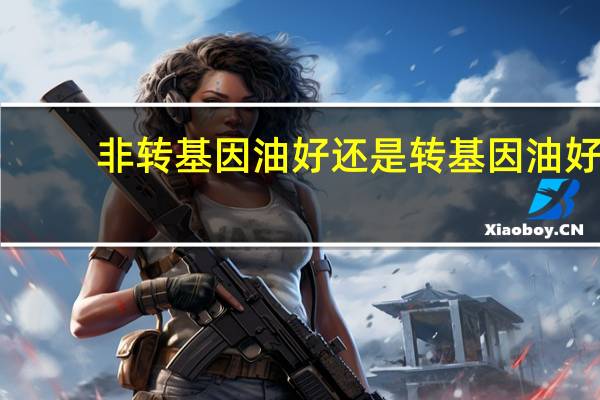 非转基因油好还是转基因油好