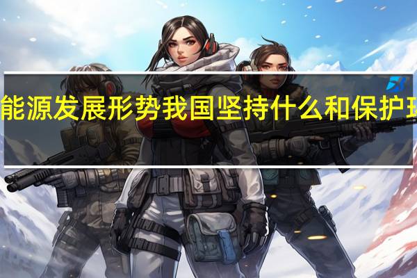 面对错综复杂的国际能源发展形势我国坚持什么和保护环境的基本国策建立了能源