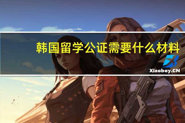 韩国留学公证需要什么材料