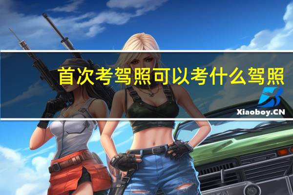 首次考驾照可以考什么驾照