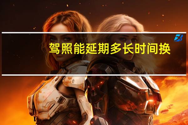 驾照能延期多长时间换