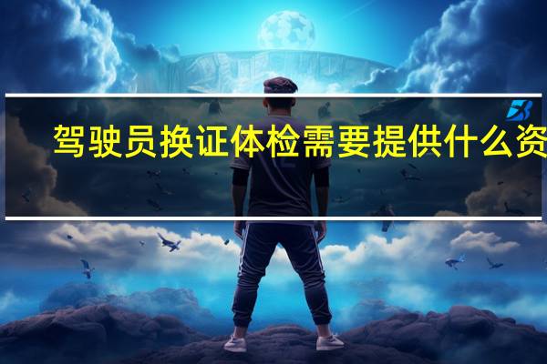 驾驶员换证体检需要提供什么资料