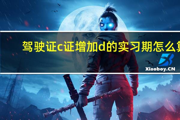 驾驶证c证增加d的实习期怎么算