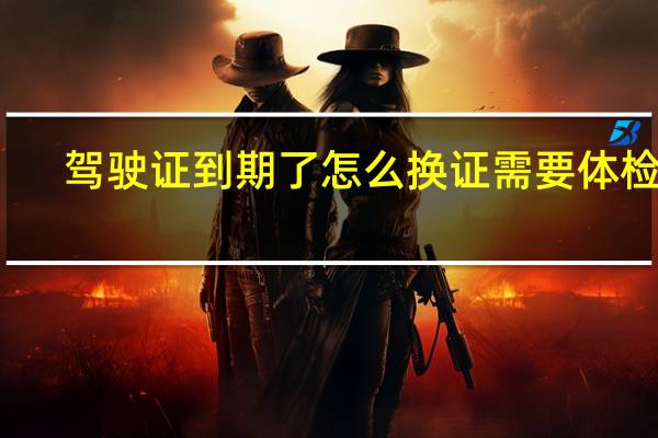 驾驶证到期了怎么换证需要体检吗