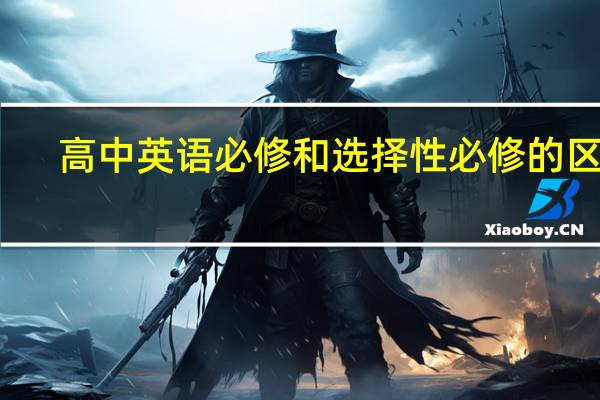 高中英语必修和选择性必修的区别