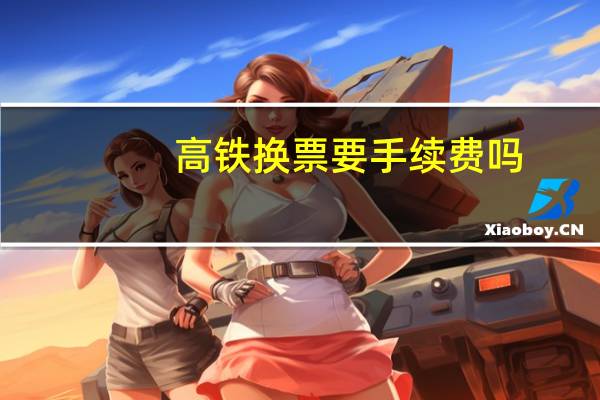 高铁换票要手续费吗
