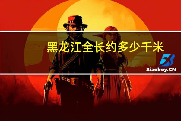 黑龙江全长约多少千米
